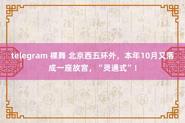 telegram 裸舞 北京西五环外，本年10月又落成一座故宫，“灵通式”！