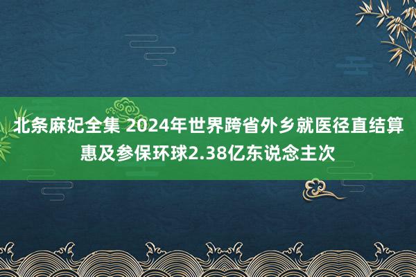 北条麻妃全集 2024年世界跨省外乡就医径直结算惠及参保环球2.38亿东说念主次