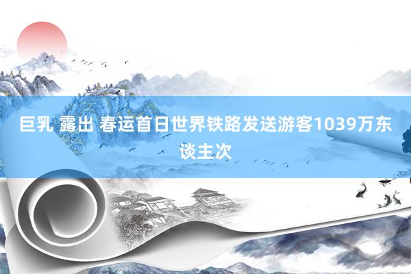 巨乳 露出 春运首日世界铁路发送游客1039万东谈主次