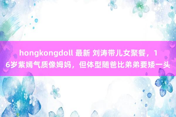 hongkongdoll 最新 刘涛带儿女聚餐，16岁紫嫣气质像姆妈，但体型随爸比弟弟要矮一头