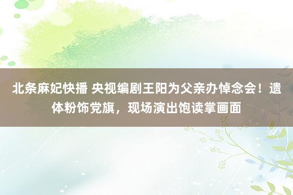 北条麻妃快播 央视编剧王阳为父亲办悼念会！遗体粉饰党旗，现场演出饱读掌画面