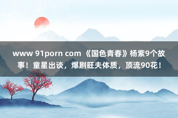 www 91porn com 《国色青春》杨紫9个故事！童星出谈，爆剧旺夫体质，顶流90花！