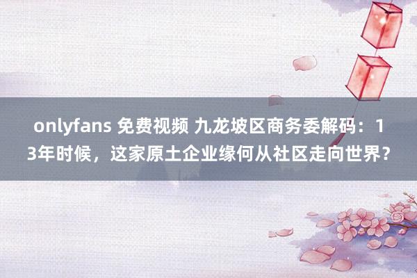 onlyfans 免费视频 九龙坡区商务委解码：13年时候，这家原土企业缘何从社区走向世界？