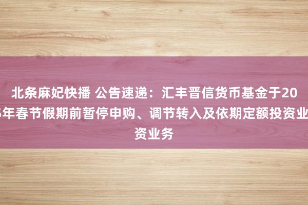 北条麻妃快播 公告速递：汇丰晋信货币基金于2025年春节假期前暂停申购、调节转入及依期定额投资业务