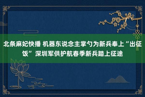 北条麻妃快播 机器东说念主掌勺为新兵奉上“出征饭” 深圳军供护航春季新兵踏上征途