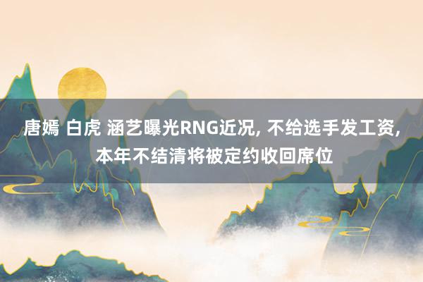 唐嫣 白虎 涵艺曝光RNG近况, 不给选手发工资, 本年不结清将被定约收回席位