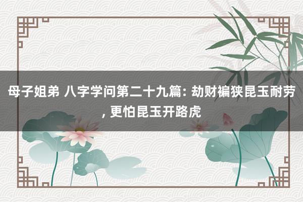母子姐弟 八字学问第二十九篇: 劫财褊狭昆玉耐劳, 更怕昆玉开路虎