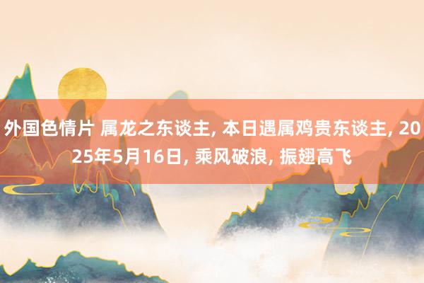 外国色情片 属龙之东谈主, 本日遇属鸡贵东谈主, 2025年5月16日, 乘风破浪, 振翅高飞