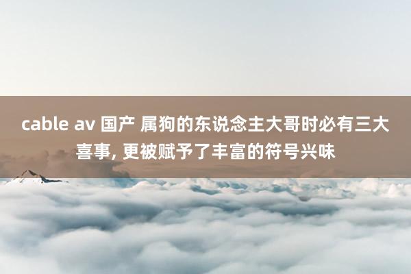 cable av 国产 属狗的东说念主大哥时必有三大喜事, 更被赋予了丰富的符号兴味