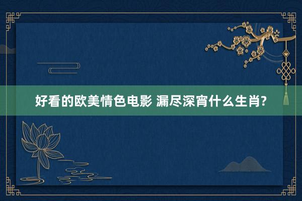 好看的欧美情色电影 漏尽深宵什么生肖?