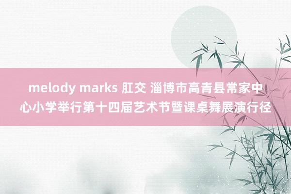 melody marks 肛交 淄博市高青县常家中心小学举行第十四届艺术节暨课桌舞展演行径