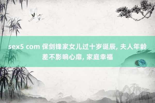sex5 com 保剑锋家女儿过十岁诞辰, 夫人年龄差不影响