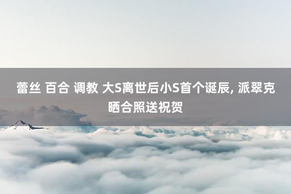蕾丝 百合 调教 大S离世后小S首个诞辰, 派翠克晒合照送祝