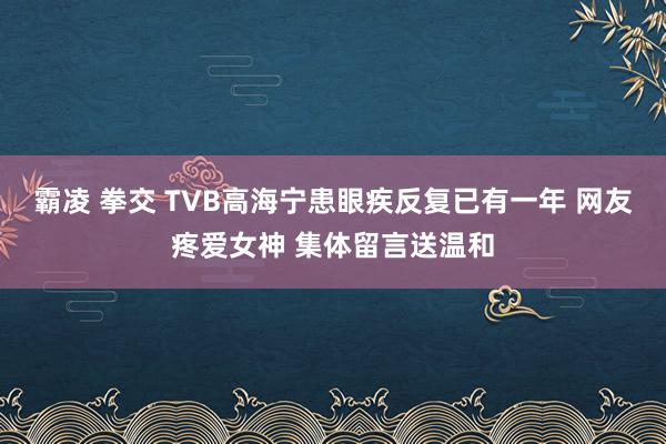 霸凌 拳交 TVB高海宁患眼疾反复已有一年 网友疼爱女神 集