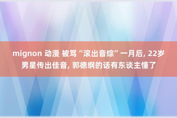 mignon 动漫 被骂“滚出音综”一月后, 22岁男星传出
