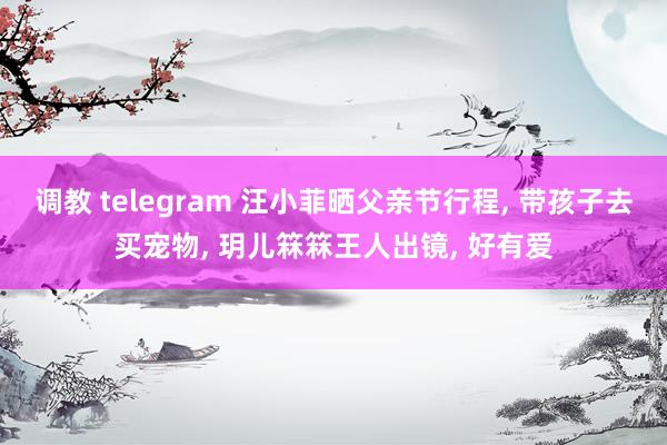 调教 telegram 汪小菲晒父亲节行程, 带孩子去买宠物